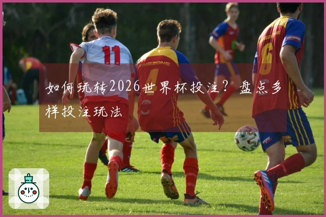 如何玩转2026世界杯投注？盘点多样投注玩法