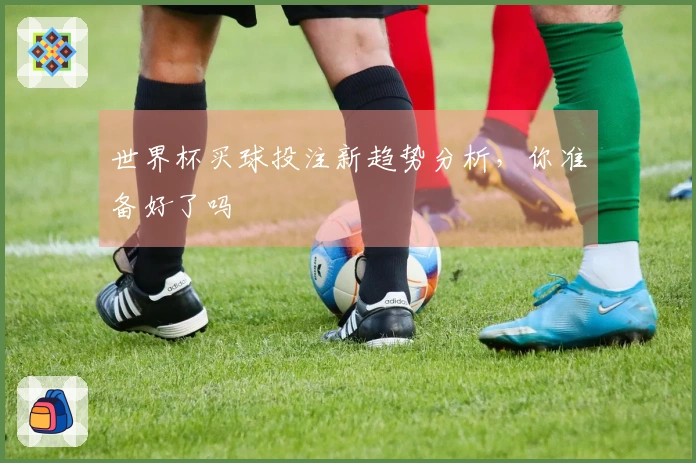 世界杯买球投注新趋势分析，你准备好了吗