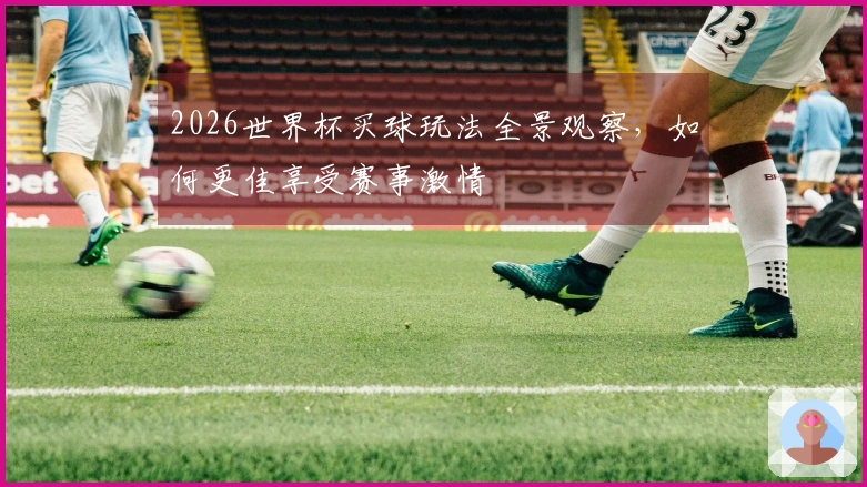 2026世界杯买球玩法全景观察，如何更佳享受赛事激情